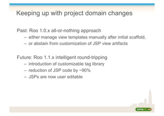 Keeping up with project domain changes
Past: Roo 1.0.x all-or-nothing approach
–  either manage view templates manually after initial scaffold,
–  or abstain from customization of JSP view artifacts
Future: Roo 1.1.x intelligent round-tripping
–  introduction of customizable tag library
–  reduction of JSP code by ~90%
–  JSPs are now user editable
 