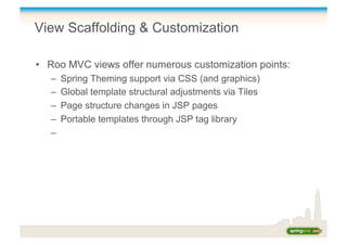 View Scaffolding & Customization
•  Roo MVC views offer numerous customization points:
–  Spring Theming support via CSS (and graphics)
–  Global template structural adjustments via Tiles
–  Page structure changes in JSP pages
–  Portable templates through JSP tag library
– 
 