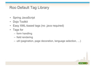 Roo Default Tag Library
•  Spring JavaScript
•  Dojo Toolkit
•  Easy XML-based tags (no .java required)
•  Tags for
–  form handling
–  field rendering
–  util (pagination, page decoration, language selection, …)
 