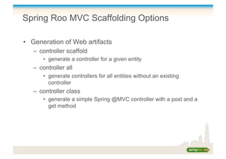 Spring Roo MVC Scaffolding Options
•  Generation of Web artifacts
–  controller scaffold
•  generate a controller for a given entity
–  controller all
•  generate controllers for all entities without an existing
controller
–  controller class
•  generate a simple Spring @MVC controller with a post and a
get method
 