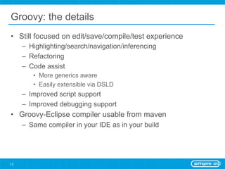 Groovy: the details
•  Still focused on edit/save/compile/test experience
     –  Highlighting/search/navigation/inferencing
     –  Refactoring
     –  Code assist
        •  More generics aware
        •  Easily extensible via DSLD
     –  Improved script support
     –  Improved debugging support
•  Groovy-Eclipse compiler usable from maven
     –  Same compiler in your IDE as in your build




11
 