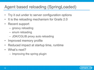 Agent based reloading (SpringLoaded)
•  Try it out under tc server configuration options
•  It is the reloading mechanism for Grails 2.0
•  Recent support
     –  groovy reloading
     –  enum reloading
     –  JDK/CGLIB proxy auto reloading
•  Improved memory profile
•  Reduced impact at startup time, runtime
•  What’s next?
     –  Improving the spring plugin



16
 