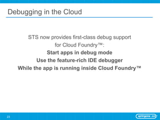 Debugging in the Cloud


        STS now provides first-class debug support
                    for Cloud Foundry™:
                Start apps in debug mode
            Use the feature-rich IDE debugger
     While the app is running inside Cloud Foundry™




23
 