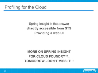 Profiling for the Cloud


             Spring Insight is the answer
            directly accessible from STS
                 Providing a web UI




           MORE ON SPRING INSIGHT
            FOR CLOUD FOUNDRY™:
          TOMORROW - DON’T MISS IT!!!

25
 
