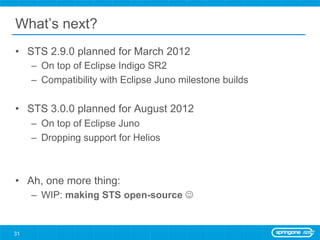 What’s next?
•  STS 2.9.0 planned for March 2012
     –  On top of Eclipse Indigo SR2
     –  Compatibility with Eclipse Juno milestone builds

•  STS 3.0.0 planned for August 2012
     –  On top of Eclipse Juno
     –  Dropping support for Helios



•  Ah, one more thing:
     –  WIP: making STS open-source J


31
 