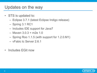 Updates on the way
•  STS is updated to:
    –    Eclipse 3.7.1 (latest Eclipse Indigo release)
    –    Spring 3.1 RC1
    –    Includes IDE support for Java7
    –    Maven 3.0.3 + m2e 1.0
    –    Spring Roo 1.1.5 (with support for 1.2.0.M1)
    –    vFabic tc Server 2.6.1

•  Includes EGit now




5
 
