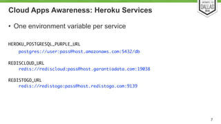 Cloud Apps Awareness: Heroku Services 
• One environment variable per service 
! 
HEROKU_POSTGRESQL_PURPLE_URL 
postgres://user:pass@host.amazonaws.com:5432/db 
! 
REDISCLOUD_URL 
redis://rediscloud:pass@host.garantiadata.com:19038 
REDISTOGO_URL 
redis://redistogo:pass@host.redistogo.com:9139 
7 
 
