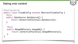 Taking over control 
@Configuration 
public class CloudConfig extends AbstractCloudConfig { 
@Bean 
public DataSource dataSource() { 
return connectionFactory().dataSource(); 
} 
! 
@Bean 
public MongoDbFactory mongoDb() { 
return connectionFactory().mongoDbFactory(); 
} 
} 
11 
 