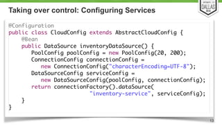 Taking over control: Configuring Services 
@Configuration 
public class CloudConfig extends AbstractCloudConfig { 
@Bean 
public DataSource inventoryDataSource() { 
PoolConfig poolConfig = new PoolConfig(20, 200); 
ConnectionConfig connectionConfig = 
new ConnectionConfig("characterEncoding=UTF-8"); 
DataSourceConfig serviceConfig = 
new DataSourceConfig(poolConfig, connectionConfig); 
return connectionFactory().dataSource( 
"inventory-service", serviceConfig); 
} 
} 
13 
 