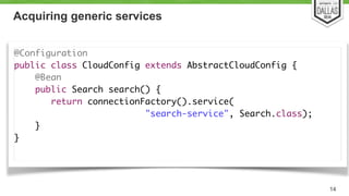 Acquiring generic services 
@Configuration 
public class CloudConfig extends AbstractCloudConfig { 
@Bean 
public Search search() { 
return connectionFactory().service( 
"search-service", Search.class); 
} 
} 
14 
 