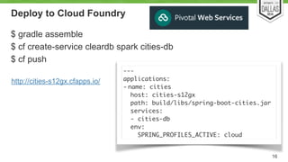 Deploy to Cloud Foundry 
$ gradle assemble 
$ cf create-service cleardb spark cities-db 
$ cf push 
16 
--- 
applications: 
- name: cities 
host: cities-s12gx 
path: build/libs/spring-boot-cities.jar 
services: 
- cities-db 
env: 
SPRING_PROFILES_ACTIVE: cloud 
http://cities-s12gx.cfapps.io/ 
 