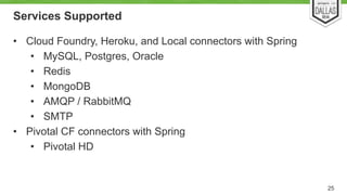 Services Supported 
• Cloud Foundry, Heroku, and Local connectors with Spring 
• MySQL, Postgres, Oracle 
• Redis 
• MongoDB 
• AMQP / RabbitMQ 
• SMTP 
• Pivotal CF connectors with Spring 
• Pivotal HD 
25 
 