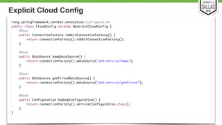 Explicit Cloud Config 
27 
@org.springframework.context.annotation.Configuration 
public class CloudConfig extends AbstractCloudConfig { 
@Bean 
public ConnectionFactory rabbitConnectionFactory() { 
return connectionFactory().rabbitConnectionFactory(); 
} 
@Bean 
public DataSource hawqDataSource() { 
return connectionFactory().dataSource("phd-service/hawq"); 
} ! 
@Bean 
public DataSource gemfirexdDataSource() { 
return connectionFactory().dataSource("phd-service/gemfirexd"); 
} 
@Bean 
public Configuration hadoopConfiguration() { 
return connectionFactory().service(Configuration.class); 
} 
} 
 