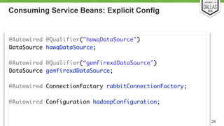 Consuming Service Beans: Explicit Config 
28 
@Autowired @Qualifier("hawqDataSource") 
DataSource hawqDataSource; 
@Autowired @Qualifier(“gemfirexdDataSource") 
DataSource gemfirexdDataSource; 
! 
@Autowired ConnectionFactory rabbitConnectionFactory; 
! 
@Autowired Configuration hadoopConfiguration; 
!! 
 