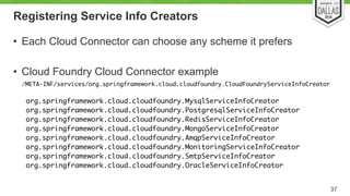 Registering Service Info Creators 
• Each Cloud Connector can choose any scheme it prefers 
! 
• Cloud Foundry Cloud Connector example 
/META-INF/services/org.springframework.cloud.cloudfoundry.CloudFoundryServiceInfoCreator 
37 
org.springframework.cloud.cloudfoundry.MysqlServiceInfoCreator 
org.springframework.cloud.cloudfoundry.PostgresqlServiceInfoCreator 
org.springframework.cloud.cloudfoundry.RedisServiceInfoCreator 
org.springframework.cloud.cloudfoundry.MongoServiceInfoCreator 
org.springframework.cloud.cloudfoundry.AmqpServiceInfoCreator 
org.springframework.cloud.cloudfoundry.MonitoringServiceInfoCreator 
org.springframework.cloud.cloudfoundry.SmtpServiceInfoCreator 
org.springframework.cloud.cloudfoundry.OracleServiceInfoCreator 
 