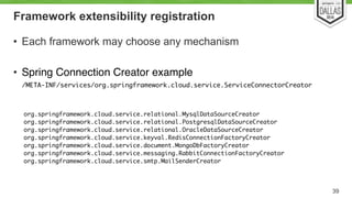 Framework extensibility registration 
• Each framework may choose any mechanism! 
! 
• Spring Connection Creator example! 
/META-INF/services/org.springframework.cloud.service.ServiceConnectorCreator 
39 
org.springframework.cloud.service.relational.MysqlDataSourceCreator 
org.springframework.cloud.service.relational.PostgresqlDataSourceCreator 
org.springframework.cloud.service.relational.OracleDataSourceCreator 
org.springframework.cloud.service.keyval.RedisConnectionFactoryCreator 
org.springframework.cloud.service.document.MongoDbFactoryCreator 
org.springframework.cloud.service.messaging.RabbitConnectionFactoryCreator 
org.springframework.cloud.service.smtp.MailSenderCreator 
 
