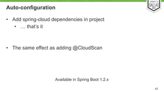 Auto-configuration 
• Add spring-cloud dependencies in project 
• … that’s it 
! 
! 
• The same effect as adding @CloudScan 
43 
Available in Spring Boot 1.2.x 
 