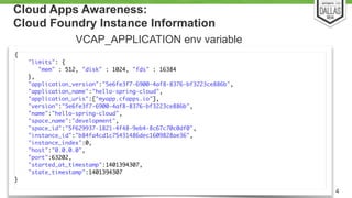 Cloud Apps Awareness: 
Cloud Foundry Instance Information 
{ 
"limits": { 
"mem" : 512, "disk" : 1024, "fds" : 16384 
}, 
"application_version":"5e6fe3f7-6900-4af8-8376-bf3223ce886b", 
"application_name":"hello-spring-cloud", 
"application_uris":["myapp.cfapps.io"], 
"version":"5e6fe3f7-6900-4af8-8376-bf3223ce886b", 
"name":"hello-spring-cloud", 
"space_name":"development", 
"space_id":"5f629937-1821-4f48-9eb4-8c67c70c0df0", 
"instance_id":"b84fa4cd1c75431486dec1609828ae36", 
"instance_index":0, 
"host":"0.0.0.0", 
"port":63202, 
"started_at_timestamp":1401394307, 
"state_timestamp":1401394307 
} 
4 
VCAP_APPLICATION env variable 
 