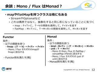 12Copyright©2016 NTT corp. All Rights Reserved.
• mapやflatMapを持つクラスは他にもある
• StreamやOptionalなど
• これは偶然ではなく，抽象化すると同じ形になっていることに気づく
• map : F<T>に，T→Vの関数を適⽤して，F<V>を返す
• flatMap : M<T>に，T→M<R>の関数を適⽤して，M<R>を返す
余談：Mono / Flux はMonad？
Functor Monad
条件：
・以下の関数を持つ
・fmap : (T → V) → F<T> → F<V>
・Mono / Flux それぞれのmapが
fmapに該当する
・Functor則を満たす(略)
条件：
・以下の関数を持つ
・bind : M<T> → (T → M<R>) → M<R>
・unit : T → M<T>
・Mono の then, Flux の flatMap /
concatMap がbindに該当する
・Mono / Flux それぞれの just が
unitに該当する
・Monad則を満たす(略)
 