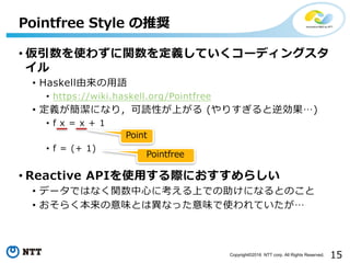 15Copyright©2016 NTT corp. All Rights Reserved.
• 仮引数を使わずに関数を定義していくコーディングスタ
イル
• Haskell由来の⽤語
• https://wiki.haskell.org/Pointfree
• 定義が簡潔になり，可読性が上がる (やりすぎると逆効果…)
• f x = x + 1
• f = (+ 1)
• Reactive APIを使⽤する際におすすめらしい
• データではなく関数中⼼に考える上での助けになるとのこと
• おそらく本来の意味とは異なった意味で使われていたが…
Pointfree Style の推奨
Point
Pointfree
 