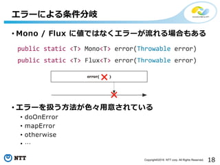 18Copyright©2016 NTT corp. All Rights Reserved.
• Mono / Flux に値ではなくエラーが流れる場合もある
• エラーを扱う⽅法が⾊々⽤意されている
• doOnError
• mapError
• otherwise
• …
エラーによる条件分岐
 