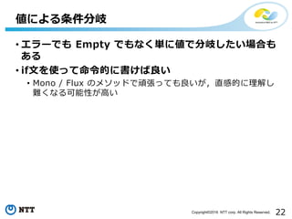 22Copyright©2016 NTT corp. All Rights Reserved.
• エラーでも Empty でもなく単に値で分岐したい場合も
ある
• if⽂を使って命令的に書けば良い
• Mono / Flux のメソッドで頑張っても良いが，直感的に理解し
難くなる可能性が⾼い
値による条件分岐
 
