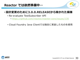 30Copyright©2016 NTT corp. All Rights Reserved.
• 設計変更のために3.0.0.RELEASEから除かれた模様
• Re-evaluate TestSubscriber API
• https://github.com/reactor/reactor-core/issues/135
• Cloud Foundry Java Clientでは独⾃に実装したものを使⽤
Reactor では依然準備中…
 