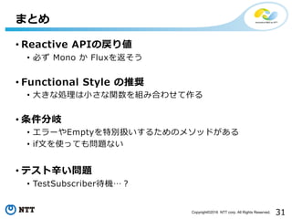 31Copyright©2016 NTT corp. All Rights Reserved.
• Reactive APIの戻り値
• 必ず Mono か Fluxを返そう
• Functional Style の推奨
• ⼤きな処理は⼩さな関数を組み合わせて作る
• 条件分岐
• エラーやEmptyを特別扱いするためのメソッドがある
• if⽂を使っても問題ない
• テスト⾟い問題
• TestSubscriber待機…？
まとめ
 