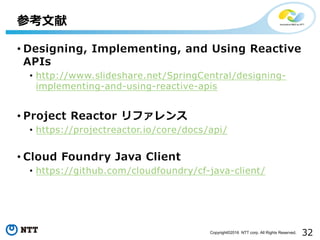 32Copyright©2016 NTT corp. All Rights Reserved.
• Designing, Implementing, and Using Reactive
APIs
• http://www.slideshare.net/SpringCentral/designing-
implementing-and-using-reactive-apis
• Project Reactor リファレンス
• https://projectreactor.io/core/docs/api/
• Cloud Foundry Java Client
• https://github.com/cloudfoundry/cf-java-client/
参考⽂献
 