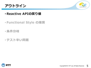 5Copyright©2016 NTT corp. All Rights Reserved.
• Reactive APIの戻り値
• Functional Style の推奨
• 条件分岐
• テスト⾟い問題
アウトライン
 