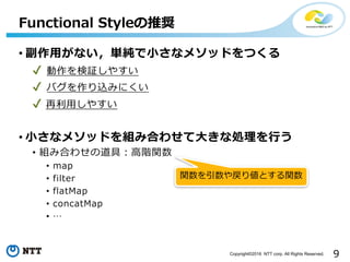 9Copyright©2016 NTT corp. All Rights Reserved.
• 副作⽤がない，単純で⼩さなメソッドをつくる
✔ 動作を検証しやすい
✔ バグを作り込みにくい
✔ 再利⽤しやすい
• ⼩さなメソッドを組み合わせて⼤きな処理を⾏う
• 組み合わせの道具：⾼階関数
• map
• filter
• flatMap
• concatMap
• …
Functional Styleの推奨
関数を引数や戻り値とする関数
 