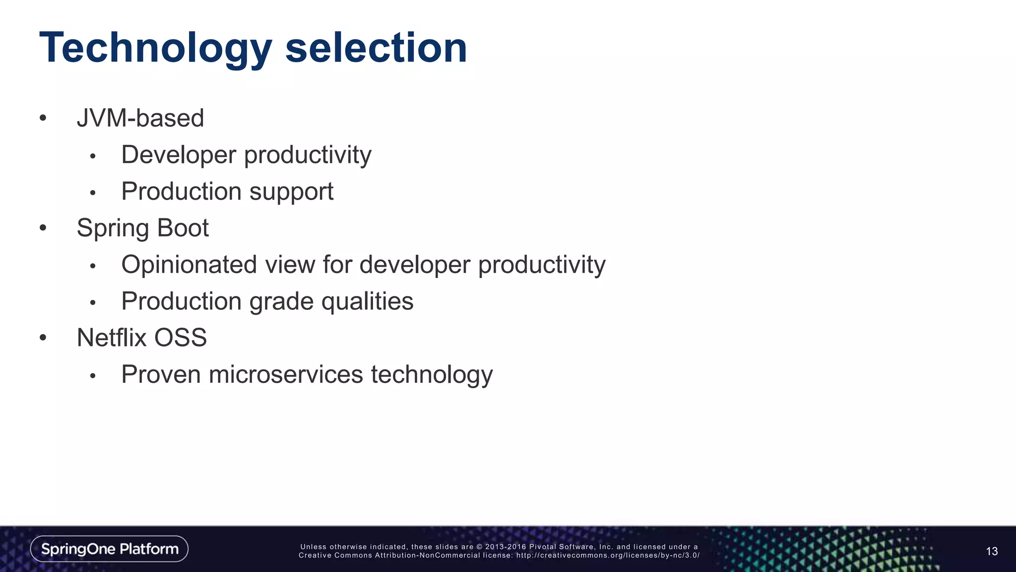 Technology selection
• JVM-based
• Developer productivity
• Production support
• Spring Boot
• Opinionated view for developer productivity
• Production grade qualities
• Netflix OSS
• Proven microservices technology
13
 