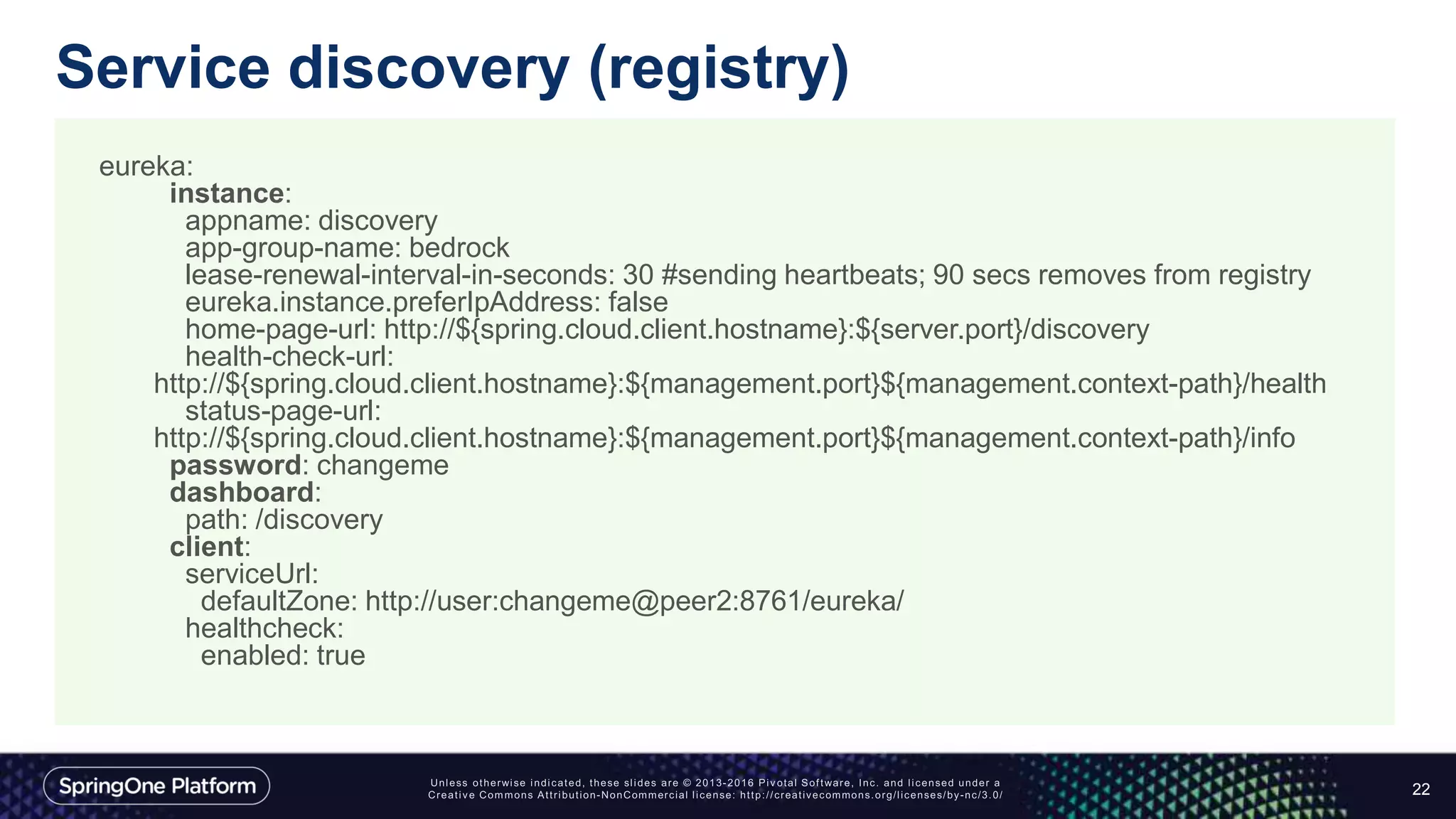 Service discovery (registry)
22
eureka:
instance:
appname: discovery
app-group-name: bedrock
lease-renewal-interval-in-seconds: 30 #sending heartbeats; 90 secs removes from registry
eureka.instance.preferIpAddress: false
home-page-url: http://${spring.cloud.client.hostname}:${server.port}/discovery
health-check-url:
http://${spring.cloud.client.hostname}:${management.port}${management.context-path}/health
status-page-url:
http://${spring.cloud.client.hostname}:${management.port}${management.context-path}/info
password: changeme
dashboard:
path: /discovery
client:
serviceUrl:
defaultZone: http://user:changeme@peer2:8761/eureka/
healthcheck:
enabled: true
 