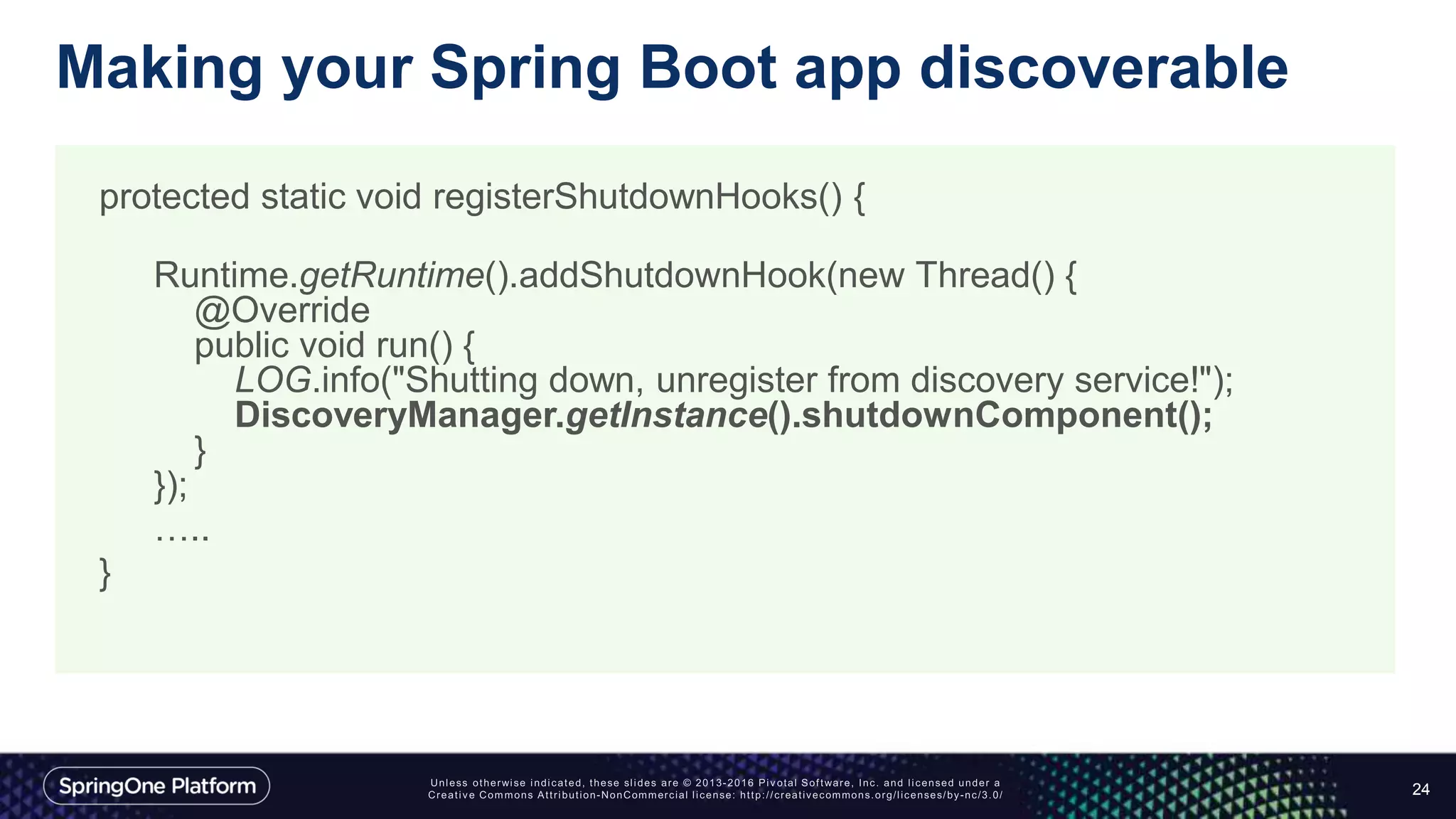 Making your Spring Boot app discoverable
24
protected static void registerShutdownHooks() {
Runtime.getRuntime().addShutdownHook(new Thread() {
@Override
public void run() {
LOG.info("Shutting down, unregister from discovery service!");
DiscoveryManager.getInstance().shutdownComponent();
}
});
…..
}
 