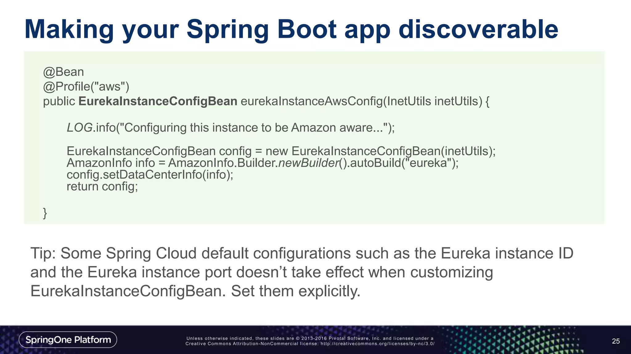 Making your Spring Boot app discoverable
25
@Bean
@Profile("aws")
public EurekaInstanceConfigBean eurekaInstanceAwsConfig(InetUtils inetUtils) {
LOG.info("Configuring this instance to be Amazon aware...");
EurekaInstanceConfigBean config = new EurekaInstanceConfigBean(inetUtils);
AmazonInfo info = AmazonInfo.Builder.newBuilder().autoBuild("eureka");
config.setDataCenterInfo(info);
return config;
}
Tip: Some Spring Cloud default configurations such as the Eureka instance ID
and the Eureka instance port doesn’t take effect when customizing
EurekaInstanceConfigBean. Set them explicitly.
 