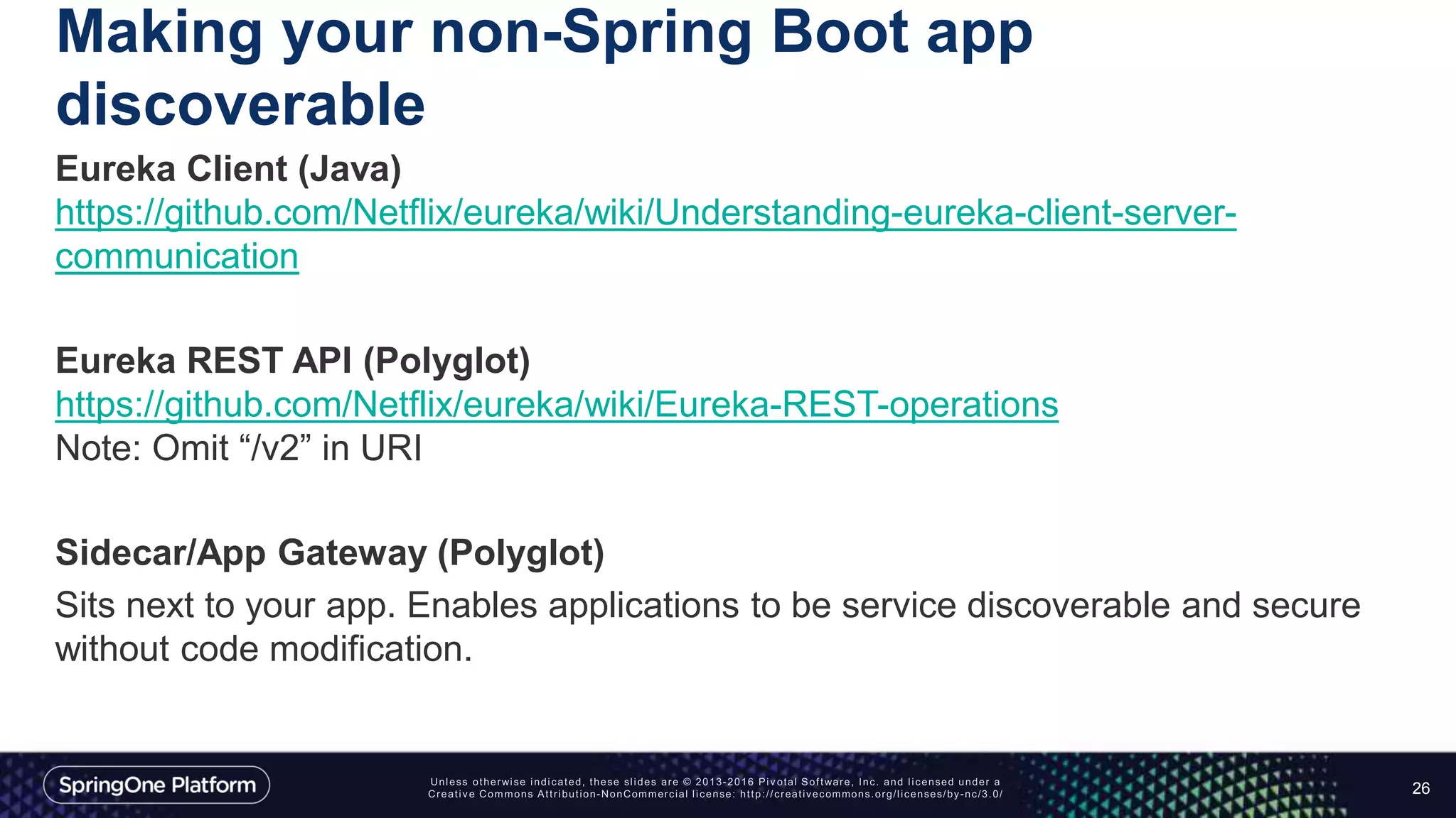 Making your non-Spring Boot app
discoverable
Eureka Client (Java)
https://github.com/Netflix/eureka/wiki/Understanding-eureka-client-server-
communication
Eureka REST API (Polyglot)
https://github.com/Netflix/eureka/wiki/Eureka-REST-operations
Note: Omit “/v2” in URI
Sidecar/App Gateway (Polyglot)
Sits next to your app. Enables applications to be service discoverable and secure
without code modification.
26
 