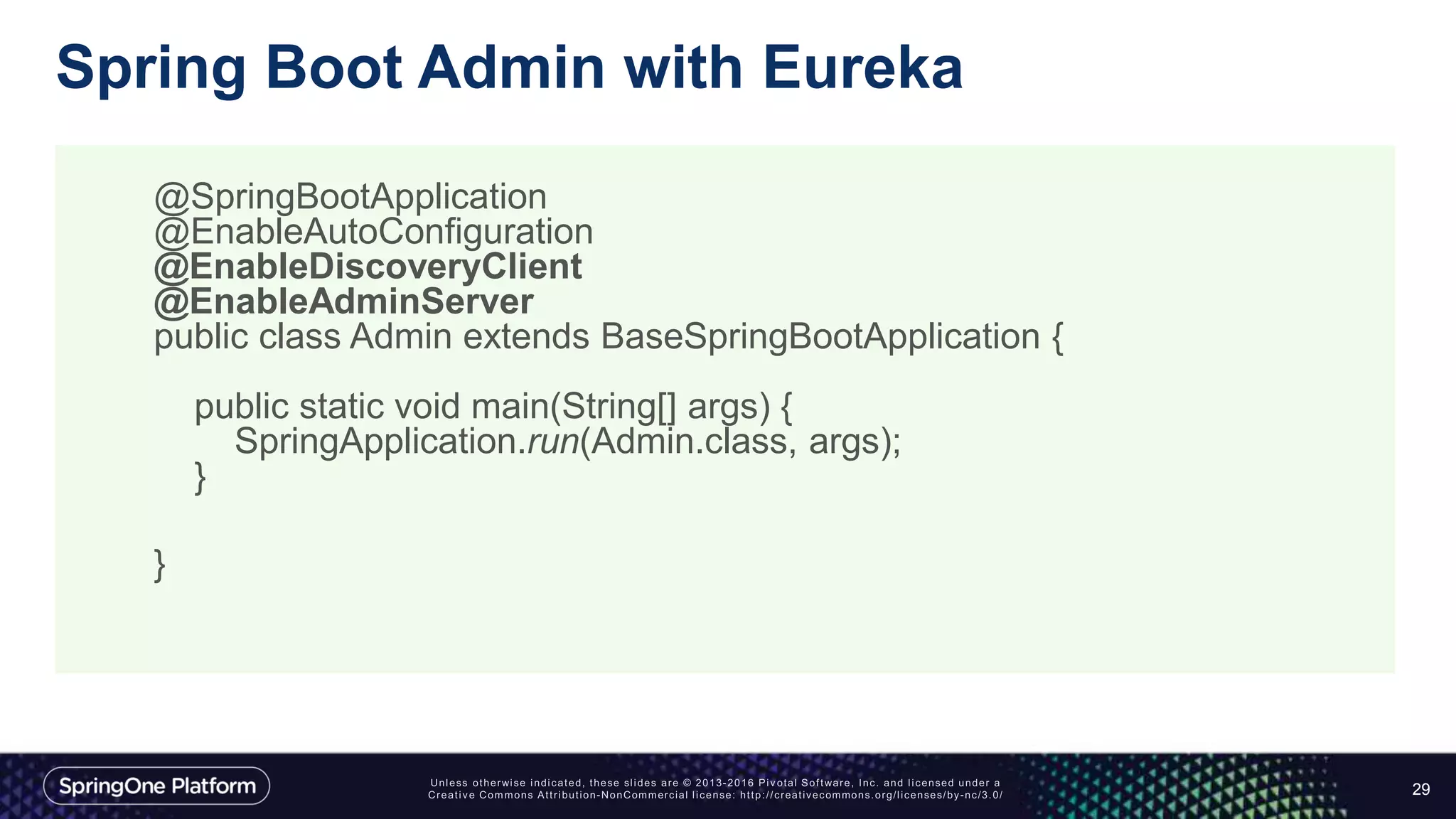Spring Boot Admin with Eureka
29
@SpringBootApplication
@EnableAutoConfiguration
@EnableDiscoveryClient
@EnableAdminServer
public class Admin extends BaseSpringBootApplication {
public static void main(String[] args) {
SpringApplication.run(Admin.class, args);
}
}
 