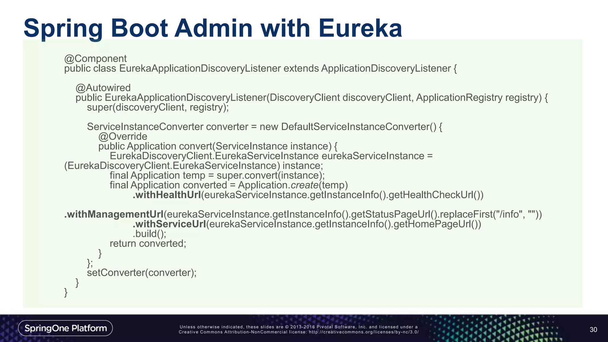 Spring Boot Admin with Eureka
30
@Component
public class EurekaApplicationDiscoveryListener extends ApplicationDiscoveryListener {
@Autowired
public EurekaApplicationDiscoveryListener(DiscoveryClient discoveryClient, ApplicationRegistry registry) {
super(discoveryClient, registry);
ServiceInstanceConverter converter = new DefaultServiceInstanceConverter() {
@Override
public Application convert(ServiceInstance instance) {
EurekaDiscoveryClient.EurekaServiceInstance eurekaServiceInstance =
(EurekaDiscoveryClient.EurekaServiceInstance) instance;
final Application temp = super.convert(instance);
final Application converted = Application.create(temp)
.withHealthUrl(eurekaServiceInstance.getInstanceInfo().getHealthCheckUrl())
.withManagementUrl(eurekaServiceInstance.getInstanceInfo().getStatusPageUrl().replaceFirst("/info", ""))
.withServiceUrl(eurekaServiceInstance.getInstanceInfo().getHomePageUrl())
.build();
return converted;
}
};
setConverter(converter);
}
}
 