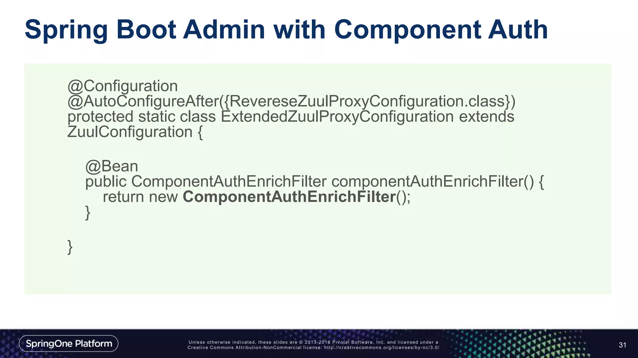 Spring Boot Admin with Component Auth
31
@Configuration
@AutoConfigureAfter({RevereseZuulProxyConfiguration.class})
protected static class ExtendedZuulProxyConfiguration extends
ZuulConfiguration {
@Bean
public ComponentAuthEnrichFilter componentAuthEnrichFilter() {
return new ComponentAuthEnrichFilter();
}
}
 