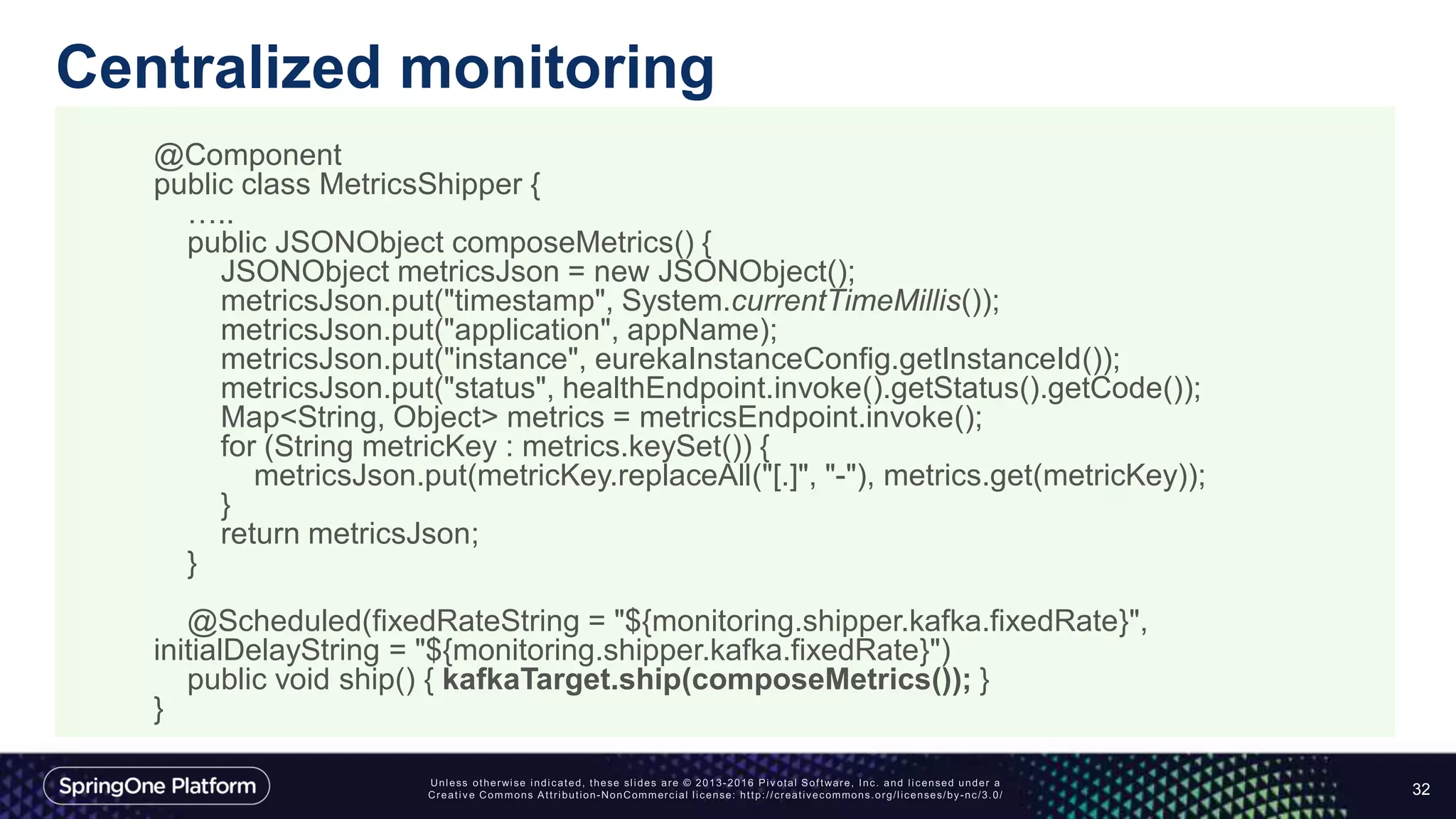 Centralized monitoring
32
@Component
public class MetricsShipper {
…..
public JSONObject composeMetrics() {
JSONObject metricsJson = new JSONObject();
metricsJson.put("timestamp", System.currentTimeMillis());
metricsJson.put("application", appName);
metricsJson.put("instance", eurekaInstanceConfig.getInstanceId());
metricsJson.put("status", healthEndpoint.invoke().getStatus().getCode());
Map<String, Object> metrics = metricsEndpoint.invoke();
for (String metricKey : metrics.keySet()) {
metricsJson.put(metricKey.replaceAll("[.]", "-"), metrics.get(metricKey));
}
return metricsJson;
}
@Scheduled(fixedRateString = "${monitoring.shipper.kafka.fixedRate}",
initialDelayString = "${monitoring.shipper.kafka.fixedRate}")
public void ship() { kafkaTarget.ship(composeMetrics()); }
}
 
