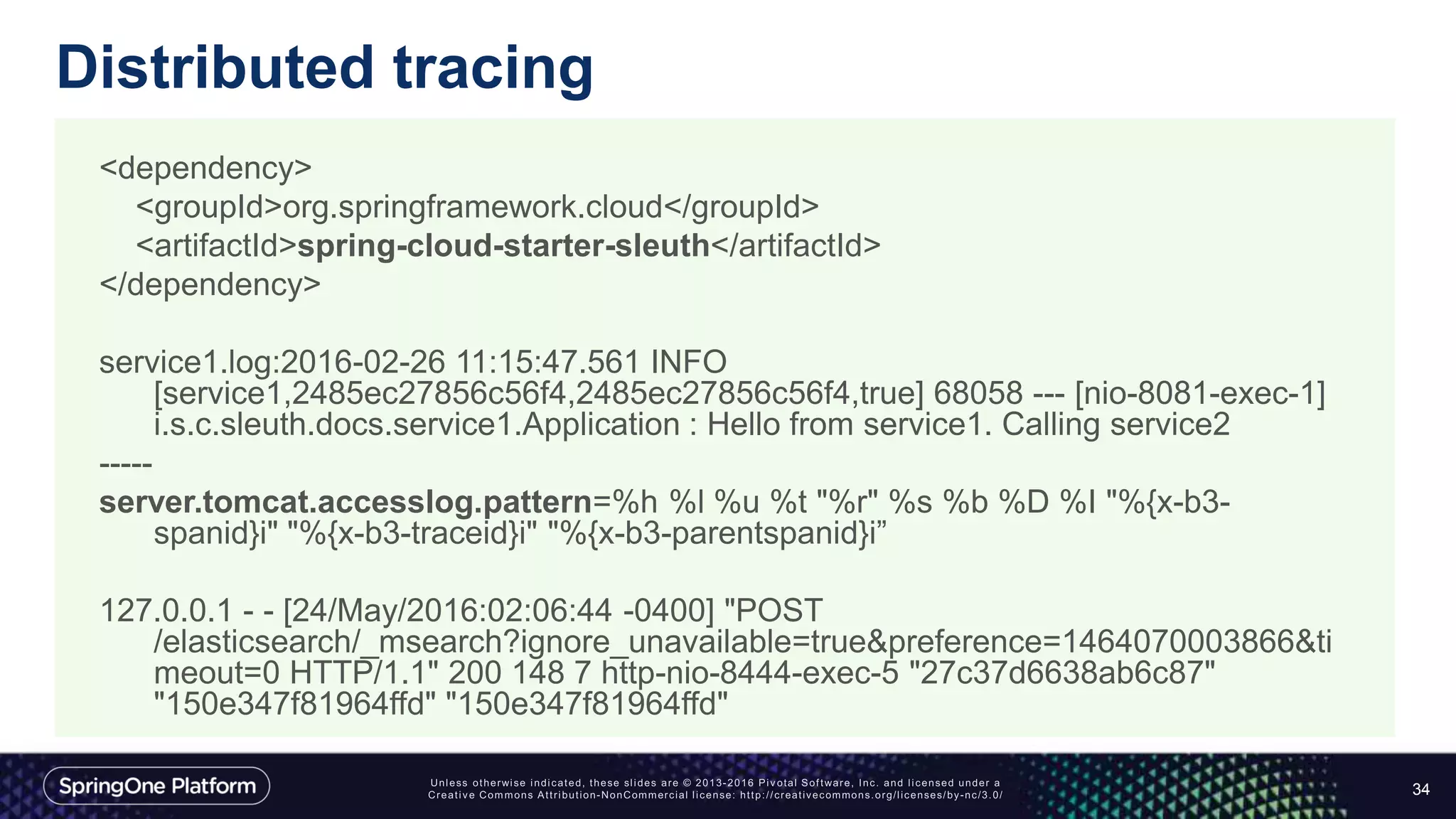 Distributed tracing
34
<dependency>
<groupId>org.springframework.cloud</groupId>
<artifactId>spring-cloud-starter-sleuth</artifactId>
</dependency>
service1.log:2016-02-26 11:15:47.561 INFO
[service1,2485ec27856c56f4,2485ec27856c56f4,true] 68058 --- [nio-8081-exec-1]
i.s.c.sleuth.docs.service1.Application : Hello from service1. Calling service2
-----
server.tomcat.accesslog.pattern=%h %l %u %t "%r" %s %b %D %I "%{x-b3-
spanid}i" "%{x-b3-traceid}i" "%{x-b3-parentspanid}i”
127.0.0.1 - - [24/May/2016:02:06:44 -0400] "POST
/elasticsearch/_msearch?ignore_unavailable=true&preference=1464070003866&ti
meout=0 HTTP/1.1" 200 148 7 http-nio-8444-exec-5 "27c37d6638ab6c87"
"150e347f81964ffd" "150e347f81964ffd"
 