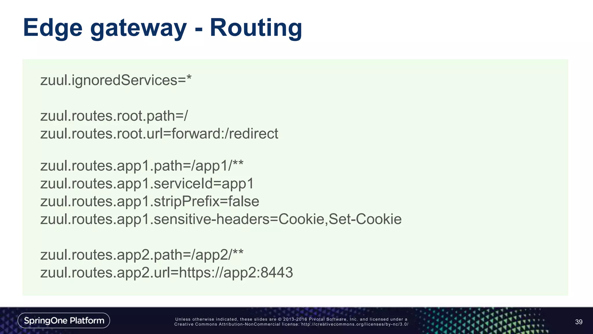 Edge gateway - Routing
39
zuul.ignoredServices=*
zuul.routes.root.path=/
zuul.routes.root.url=forward:/redirect
zuul.routes.app1.path=/app1/**
zuul.routes.app1.serviceId=app1
zuul.routes.app1.stripPrefix=false
zuul.routes.app1.sensitive-headers=Cookie,Set-Cookie
zuul.routes.app2.path=/app2/**
zuul.routes.app2.url=https://app2:8443
 