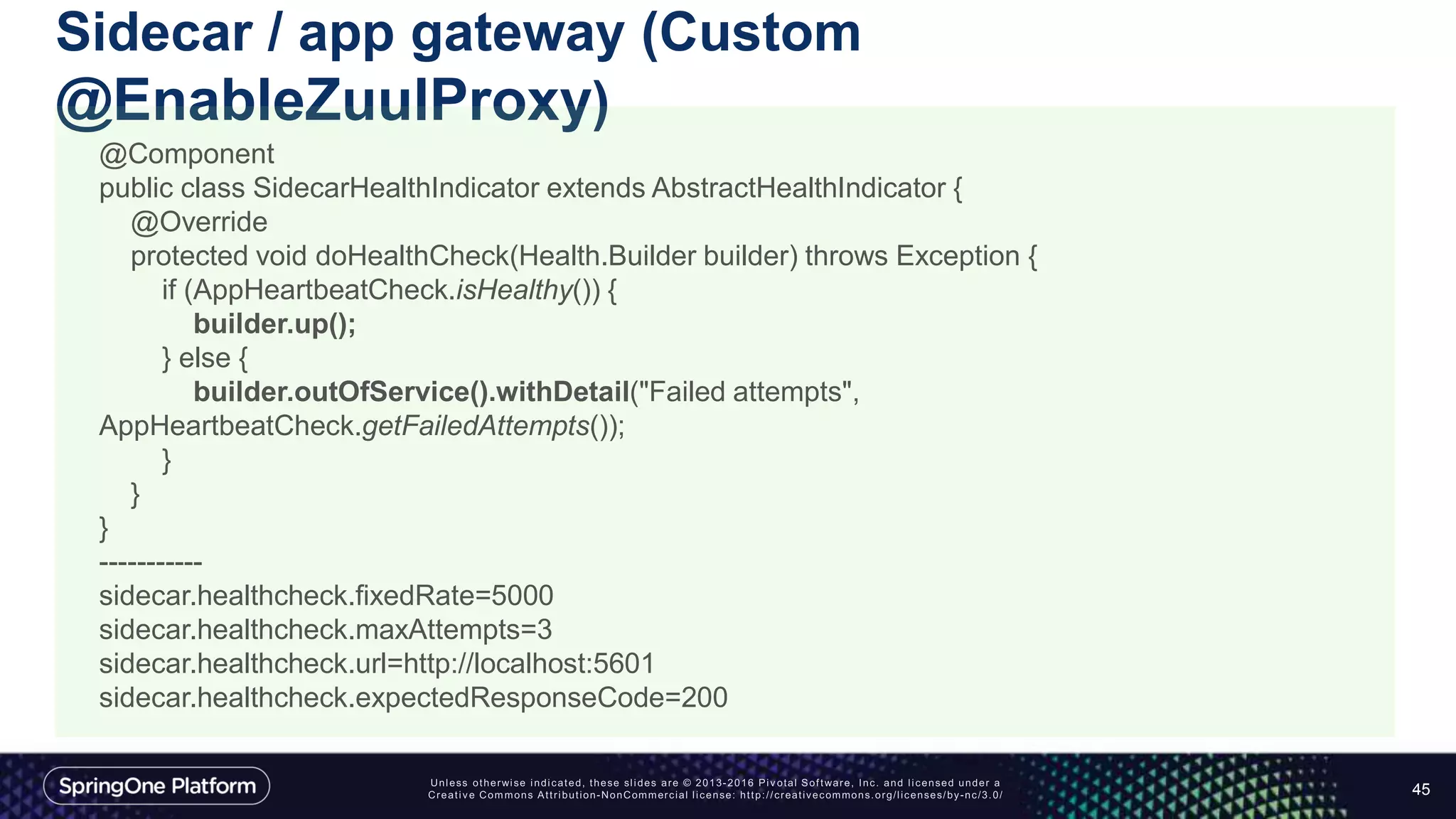 Sidecar / app gateway (Custom
@EnableZuulProxy)
45
@Component
public class SidecarHealthIndicator extends AbstractHealthIndicator {
@Override
protected void doHealthCheck(Health.Builder builder) throws Exception {
if (AppHeartbeatCheck.isHealthy()) {
builder.up();
} else {
builder.outOfService().withDetail("Failed attempts",
AppHeartbeatCheck.getFailedAttempts());
}
}
}
-----------
sidecar.healthcheck.fixedRate=5000
sidecar.healthcheck.maxAttempts=3
sidecar.healthcheck.url=http://localhost:5601
sidecar.healthcheck.expectedResponseCode=200
 