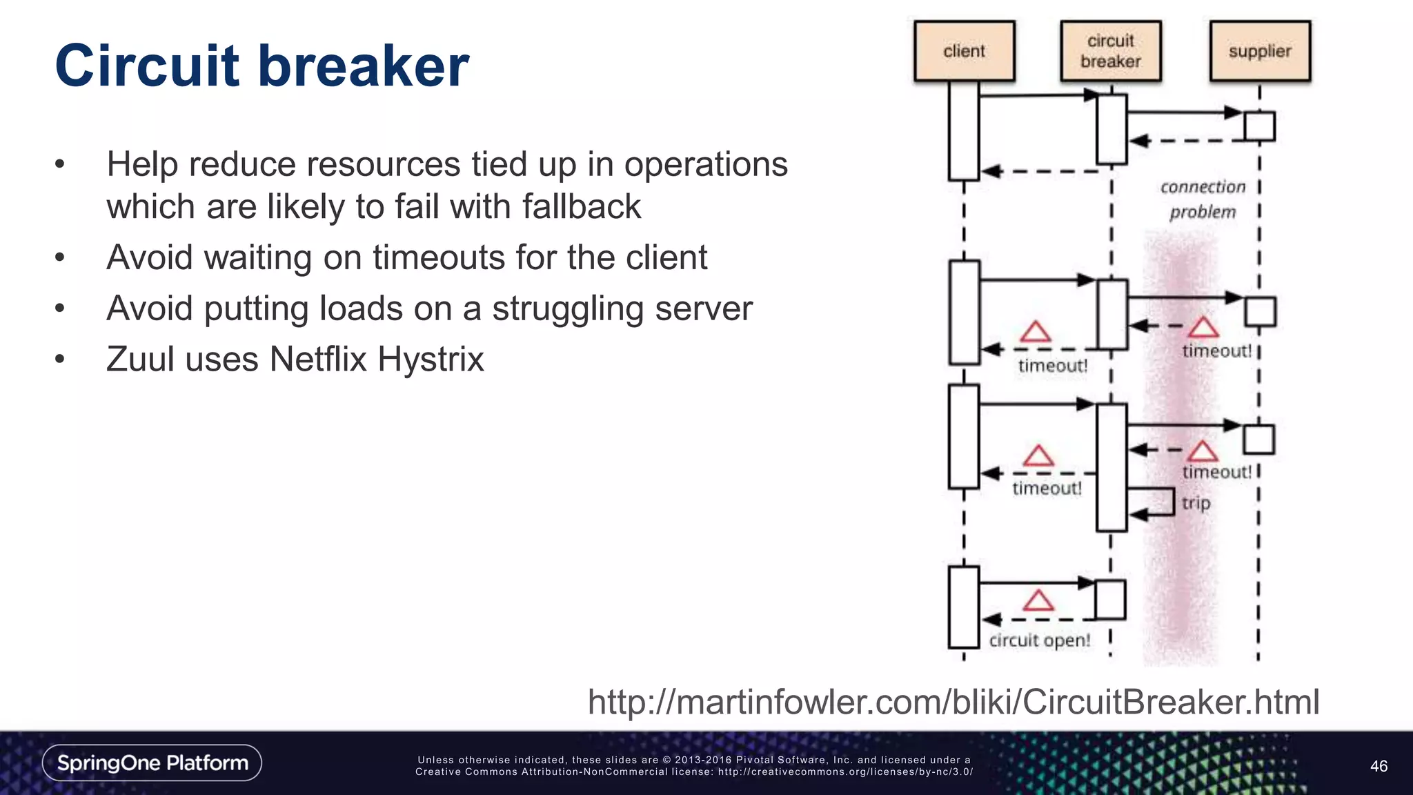 Circuit breaker
• Help reduce resources tied up in operations
which are likely to fail with fallback
• Avoid waiting on timeouts for the client
• Avoid putting loads on a struggling server
• Zuul uses Netflix Hystrix
46
http://martinfowler.com/bliki/CircuitBreaker.html
 