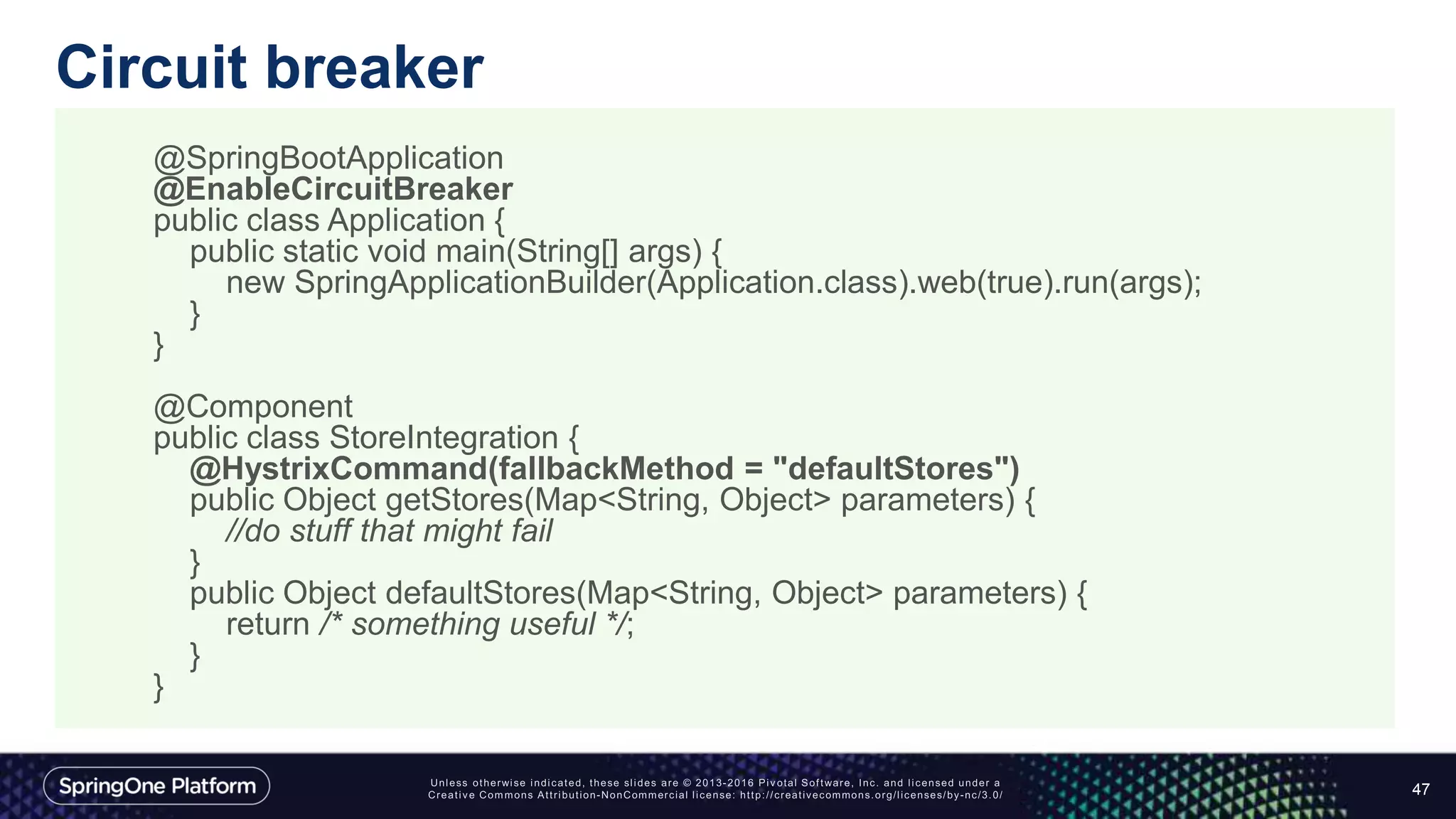 Circuit breaker
47
@SpringBootApplication
@EnableCircuitBreaker
public class Application {
public static void main(String[] args) {
new SpringApplicationBuilder(Application.class).web(true).run(args);
}
}
@Component
public class StoreIntegration {
@HystrixCommand(fallbackMethod = "defaultStores")
public Object getStores(Map<String, Object> parameters) {
//do stuff that might fail
}
public Object defaultStores(Map<String, Object> parameters) {
return /* something useful */;
}
}
 