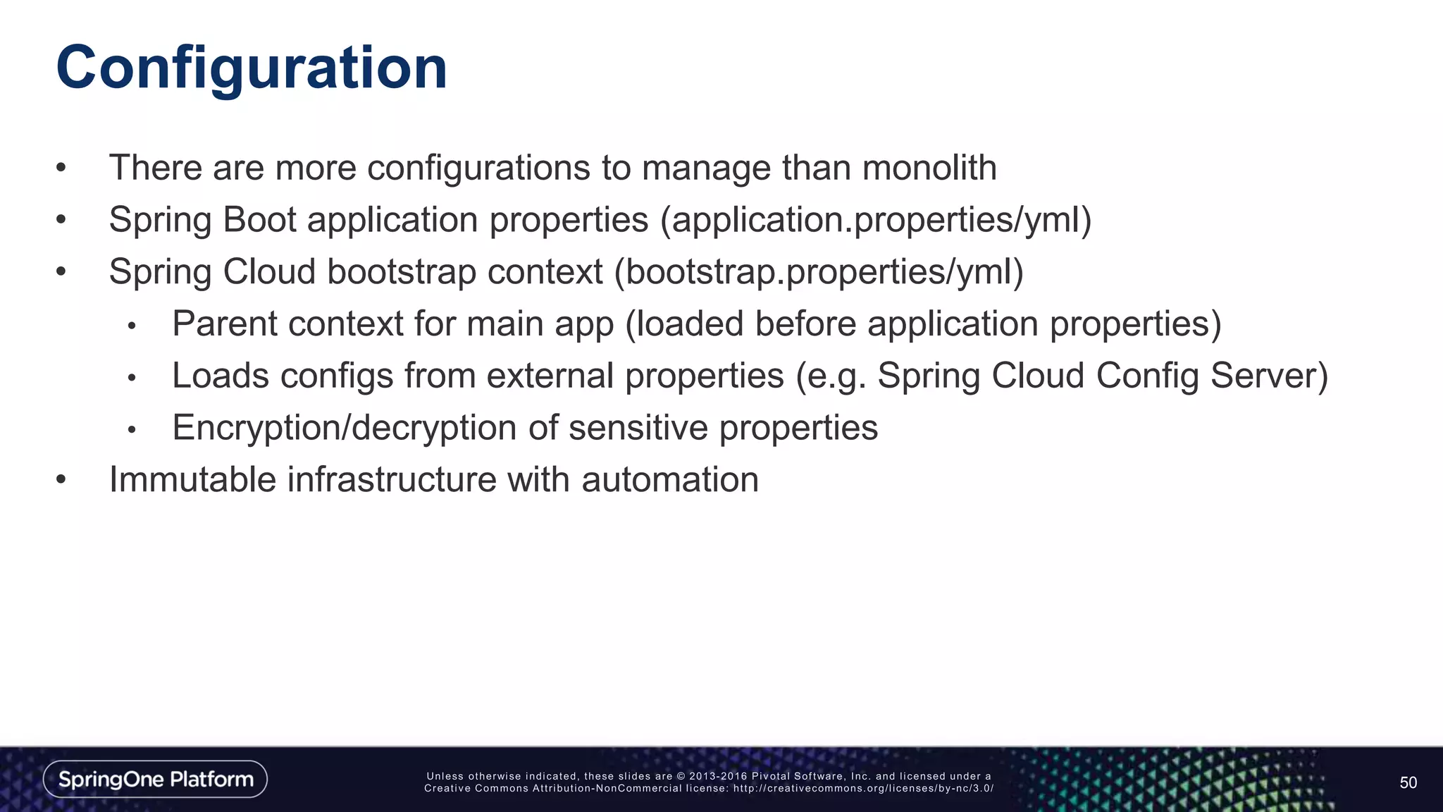 Configuration
• There are more configurations to manage than monolith
• Spring Boot application properties (application.properties/yml)
• Spring Cloud bootstrap context (bootstrap.properties/yml)
• Parent context for main app (loaded before application properties)
• Loads configs from external properties (e.g. Spring Cloud Config Server)
• Encryption/decryption of sensitive properties
• Immutable infrastructure with automation
50
 