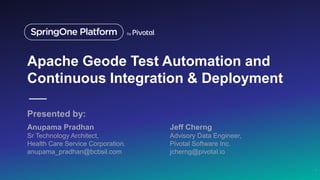 Apache Geode Test Automation and
Continuous Integration & Deployment
Anupama Pradhan
Sr Technology Architect,
Health Care Service Corporation.
anupama_pradhan@bcbsil.com
1
Jeff Cherng
Advisory Data Engineer,
Pivotal Software Inc.
jcherng@pivotal.io
Presented by:
 