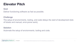 Unless otherwise indicated, these slides are © 2013 -2016 Piv otal Software, Inc. and licensed under a
Creative Commons Attribution-NonCommercial license: http://creativecommons.org/licenses/by-nc/3.0/
Elevator Pitch
Goal
Deliver functioning software as fast as possible.
Challenge
The setup of environments, tooling, and code delays the start of development (lots
of tickets and manual, error-prone work).
Solution
Automate the setup of environments, tooling and code.
3
 