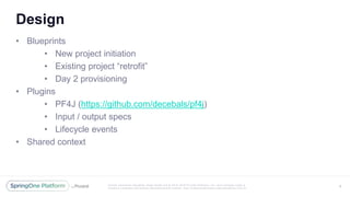 Unless otherwise indicated, these slides are © 2013 -2016 Piv otal Software, Inc. and licensed under a
Creative Commons Attribution-NonCommercial license: http://creativecommons.org/licenses/by-nc/3.0/
Design
• Blueprints
• New project initiation
• Existing project “retrofit”
• Day 2 provisioning
• Plugins
• PF4J (https://github.com/decebals/pf4j)
• Input / output specs
• Lifecycle events
• Shared context
6
 