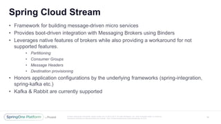 Unless otherwise indicated, these slides are © 2013 -2017 Piv otal Software, Inc. and licensed under a Creative
Commons Attribution-NonCommercial license: http://creativecommons.org/licenses/by -nc/3.0/
Spring Cloud Stream
14
• Framework for building message-driven micro services
• Provides boot-driven integration with Messaging Brokers using Binders
• Leverages native features of brokers while also providing a workaround for not
supported features.
• Partitioning
• Consumer Groups
• Message Headers
• Destination provisioning
• Honors application configurations by the underlying frameworks (spring-integration,
spring-kafka etc.)
• Kafka & Rabbit are currently supported
 